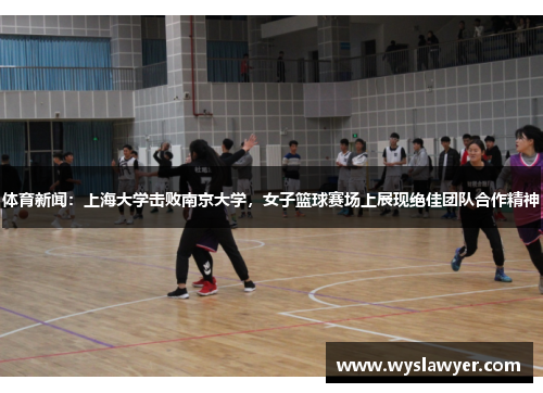 体育新闻：上海大学击败南京大学，女子篮球赛场上展现绝佳团队合作精神
